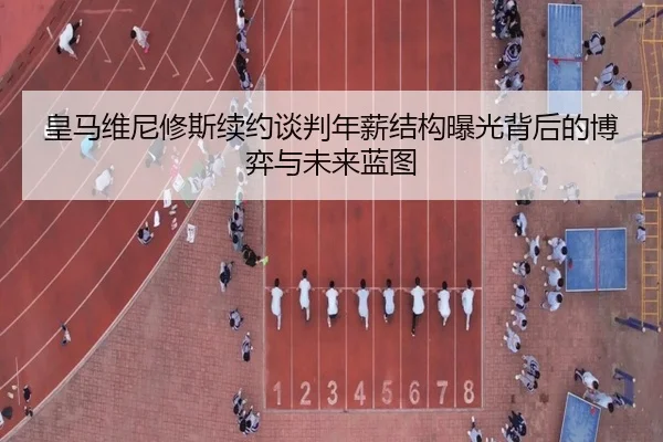皇马维尼修斯续约谈判年薪结构曝光背后的博弈与未来蓝图