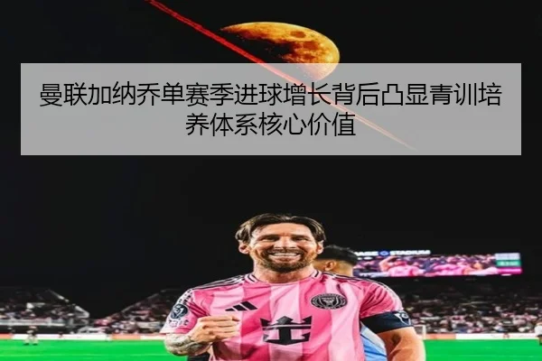 曼联加纳乔单赛季进球增长背后凸显青训培养体系核心价值