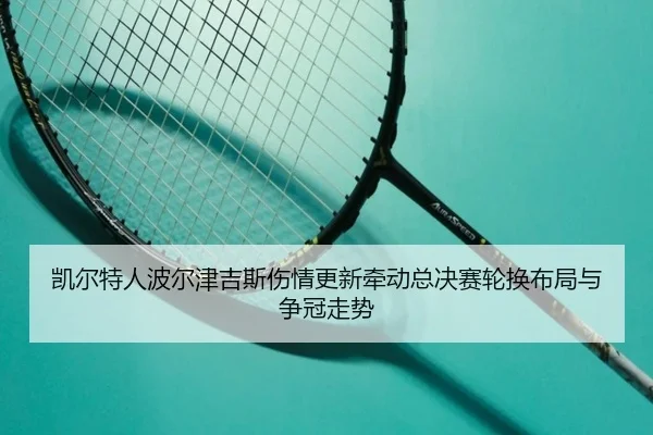 凯尔特人波尔津吉斯伤情更新牵动总决赛轮换布局与争冠走势