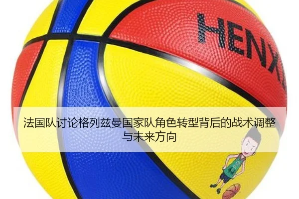 法国队讨论格列兹曼国家队角色转型背后的战术调整与未来方向