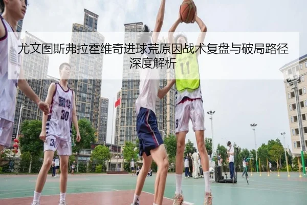 尤文图斯弗拉霍维奇进球荒原因战术复盘与破局路径深度解析